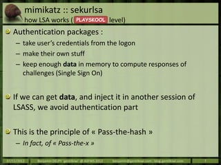 mimikatz :: sekurlsa
         how LSA works (            PLAYSKOOL               level)
   Authentication packages :
     – take user’s credentials from the logon
     – make their own stuff
     – keep enough data in memory to compute responses of
       challenges (Single Sign On)


   If we can get data, and inject it in another session of
   LSASS, we avoid authentication part

   This is the principle of « Pass-the-hash »
     – In fact, of « Pass-the-x »

07/11/2012   Benjamin DELPY `gentilkiwi` @ ASFWS 2012   -    benjamin@gentilkiwi.com ; blog.gentilkiwi.com   7
 
