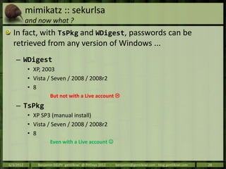 mimikatz :: sekurlsa
           and now what ?
  In fact, with TsPkg and WDigest, passwords can be
  retrieved from any ve...