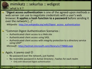 mimikatz :: sekurlsa :: wdigest
       what is it ?
   “Digest access authentication is one of the agreed-upon methods a
   web server can use to negotiate credentials with a user's web
   browser. It applies a hash function to a password before sending it
   over the network *…+”
    Wikipedia : http://en.wikipedia.org/wiki/Digest_access_authentication

   “Common Digest Authentication Scenarios :
    – Authenticated client access to a Web site
    – Authenticated client access using SASL
    – Authenticated client access with integrity protection to a directory service
      using LDAP”
    Microsoft : http://technet.microsoft.com/library/cc778868.aspx

   Again, it seems cool 
    – No password over the network, just hashes
    – No reversible password in Active Directory ; hashes for each realm
            • Only with Advanced Digest authentication

6/19/2012       Benjamin DELPY `gentilkiwi` @ PHDays 2012   -   benjamin@gentilkiwi.com ; blog.gentilkiwi.com   21
 