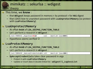 mimikatz :: sekurlsa :: wdigest
       theory
   This time, we know :
    – that WDigest keeps password in memory « by protocol » for HA1 digest
    – that LSASS love to unprotect password with LsaUnprotectMemory (so protect
      with LsaProtectMemory)

   LsaUnprotectMemory
    – At offset 0xb4 of LSA_SECPKG_FUNCTION_TABLE
    – Let’s perform a research in WDigest :
            .text:7409D151 _DigestCalcHA1@8                   call       dword ptr [eax+0B4h]

    – Hypothesis seems verified 
   LsaProtectMemory
    – At offset 0xb0 of LSA_SECPKG_FUNCTION_TABLE
    – Let’s perform a research in WDigest :
            .text:74096C69 _SpAcceptCredentials@16 call                  dword ptr [eax+0B0h]

    – SpAcceptCredentials takes clear password in args
             • Protect it with LsaProtectMemory
             • Update or insert data in double linked list : wdigest!l_LogSessList

6/19/2012         Benjamin DELPY `gentilkiwi` @ PHDays 2012    -     benjamin@gentilkiwi.com ; blog.gentilkiwi.com   23
 