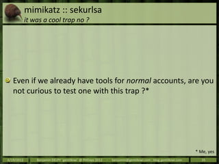 mimikatz :: sekurlsa
            it was a cool trap no ?




   Even if we already have tools for normal accounts, are you
   not curious to test one with this trap ?*




                                                                                                                * Me, yes
6/19/2012       Benjamin DELPY `gentilkiwi` @ PHDays 2012   -   benjamin@gentilkiwi.com ; blog.gentilkiwi.com     35
 