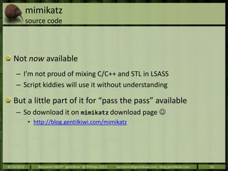 mimikatz
            source code




   Not now available
    – I’m not proud of mixing C/C++ and STL in LSASS
    – Script kiddies will use it without understanding

   But a little part of it for “pass the pass” available
    – So download it on mimikatz download page 
            • http://blog.gentilkiwi.com/mimikatz




6/19/2012      Benjamin DELPY `gentilkiwi` @ PHDays 2012   -   benjamin@gentilkiwi.com ; blog.gentilkiwi.com   50
 