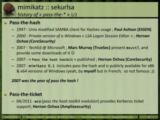 mimikatz :: sekurlsa
            history of « pass-the-* » 1/2
   Pass-the-hash
    – 1997 - Unix modified SAMBA client for Hashes usage ; Paul Ashton (EIGEN)
    – 2000 - Private version of a Windows « LSA Logon Session Editor » ; Hernan
      Ochoa (CoreSecurity)
    – 2007 - TechEd @ Microsoft ; Marc Murray (TrueSec) present msvctl, and
      provide some downloads of it 
    – 2007 - « Pass the hash toolkit » published ; Hernan Ochoa (CoreSecurity)
    – 2007 - mimikatz 0.1 includes pass the hash and is publicly available for x86
      & x64 versions of Windows (yeah, by myself but in French; so not famous ;))

    2007 was the year of pass the hash !


   Pass-the-ticket
    – 04/2011 - wce (pass the hash toolkit evolution) provides Kerberos ticket
      support; Hernan Ochoa (Ampliasecurity)

6/19/2012       Benjamin DELPY `gentilkiwi` @ PHDays 2012   -   benjamin@gentilkiwi.com ; blog.gentilkiwi.com   6
 