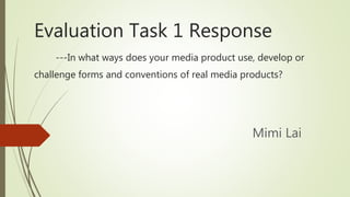 Evaluation Task 1 Response
---In what ways does your media product use, develop or
challenge forms and conventions of real media products?
Mimi Lai
 