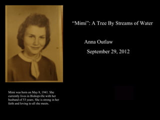 “Mimi”: A Tree By Streams of Water


                                                 Anna Outlaw
                                                  September 29, 2012




Mimi was born on May 8, 1941. She
currently lives in Bishopville with her
husband of 53 years. She is strong in her
faith and loving to all she meets.
 