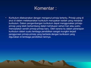 Komentar : Kurikulum dilaksanakan dengan menganut prinsip tertentu. Prinsip yang di anut di dalam melaksanakan kurikulum merupakan kaidah yang menjiwai kurikulum. Dalam pengembangan kurikulum dapat menggunakan prinsip-prinsip yang telah berkembang dalam kehidupan sehari-hari atau justru menciptakan sendiri prinsip-prinsip baru. Oleh karena itu dalam penerapan kurikulum dalam suatu lembaga pendidikan sangat mungkin terjadi penggunaan prinsip-prinsip yang berbeda dengan kurikulum yang digunakan di lembaga pendidikan lainnya. 