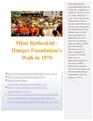 Mimi Rothschild -
Hunger Foundation’s
Walk in 1970
Mimi Rothschild is
HomeSchooling Mom to
8 Children, Gramama to
5 Babies, Mother in Law
to 2 Sons, Wife for 33
years, Widowed, Social
Entrepreneur, Writer,
Sculptor and Follower of
Christ (not in that order).
She propelled her long
lasting career in kids'
rights promotion by
gathering cash way to
entryway for starving
Biafran children. Albeit
just a kid herself,
inaction was not in
Mimi Rothschild's
vocabulary. Instantly
from there on,
Rothschild turned into
the most youthful
individual to lead the
one of the first American
Freedom from Hunger
Foundation's Walk on
Hunger in 1970.
http://www.mimi-rothschild.com/?page_id=6
https://twitter.com/mimirothschild
http://blog-home-
school.themorningstaracademy.org/
https://www.linkedin.com/pub/mimi-
rothschild/7/1a3/872
 https://www.joomag.com/en/newsstand/about-
mimi-rothschild-co-founder-of-learning-by-
grace-mimi-rothschild/0020878001427229482
 