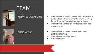TEAM
pic
pic
ANDREW COCKBURN
CHRIS WELCH
• International business development experience
• Built and ran UK Government’s award winning
Technology and Smart Cities export team
• International speaker on lead generation and
procurement.
• and procurement
• International business development and
strategic planning
• International event producer
• Pre-sales expert
 