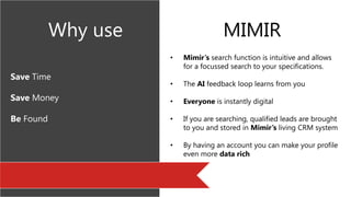 Save Time
Save Money
Be Found
• Mimir’s search function is intuitive and allows
for a focussed search to your specifications.
• The AI feedback loop learns from you
• Everyone is instantly digital
• If you are searching, qualified leads are brought
to you and stored in Mimir’s living CRM system
• By having an account you can make your profile
even more data rich
Why use MIMIR
 
