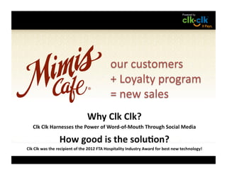 Why	
  Clk	
  Clk?	
  
    Clk	
  Clk	
  Harnesses	
  the	
  Power	
  of	
  Word-­‐of-­‐Mouth	
  Through	
  Social	
  Media	
  

                          How	
  good	
  is	
  the	
  solu=on?	
  
Clk	
  Clk	
  was	
  the	
  recipient	
  of	
  the	
  2012	
  FTA	
  Hospitality	
  Industry	
  Award	
  for	
  best	
  new	
  technology!	
  
 