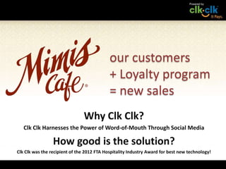our customers
                                            + Loyalty program
                                            = new sales
                                Why Clk Clk?
   Clk Clk Harnesses the Power of Word-of-Mouth Through Social Media

                 How good is the solution?
Clk Clk was the recipient of the 2012 FTA Hospitality Industry Award for best new technology!
 