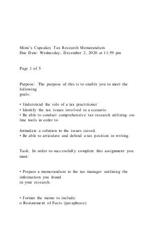 Mimi’s Cupcakes Tax Research Memorandum
Due Date: Wednesday, December 2, 2020 at 11:59 pm
Page 1 of 5
Purpose: The purpose of this is to enable you to meet the
following
goals:
• Understand the role of a tax practitioner
• Identify the tax issues involved in a scenario
• Be able to conduct comprehensive tax research utilizing on-
line tools in order to
formulate a solution to the issues raised.
• Be able to articulate and defend a tax position in writing.
Task: In order to successfully complete this assignment you
must:
• Prepare a memorandum to the tax manager outlining the
information you found
in your research.
• Format the memo to include:
o Restatement of Facts (paraphrase)
 