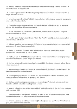 10 LES PREMICES DES ELOGES, 
SUR LES MERITES DE CELUI QUI EST LA CLEF 
MUQADDIMÂTUL - AMDÂH 
FÎ MAZÂYÂL MIFTÂH 
109 Ses deux Mains de Générosité et de Répression sont bien connues par l’ennemi et l’aimé ; la 
Libéralité affluant de la Main Droite 
110 La Force Répressive de la Main Gauche protégeant ceux qui cherchent son Secours contre le 
danger manifeste ou caché 
111 Le Serviteur a appelé le Fils d’Abdallâh, étant malade, et Celui-ci a guéri le coeur et le corps et a 
consolidé la volonté spirituelle 
112 L’eau jaillit du puits, lorsque Celui qui est Choisi le Meilleur (Al Mukhtâr) jeta un peu de sa 
salive, et finit par déferler à l’instar d’une vague 
113 Un cerf est parvenu au Sélectionné (Al Muntakhâ), s’adressant à Lui ; l’iguane Lui a parlé 
comme un être doué de raison 
114 Un arbre géant s’est prosterné devant l’Elu le Plus Pur (Al Muçtafâ) ; un chameau s’est plaint à 
Lui d’un mal qui le torturait 
115 Celui qui manifeste sa reconnaissance [le Cheikh] a eu recours à Lui jadis et est comme s’il n’a 
jamais connu de malveillance ou de maladie 
116 Sur Lui, la Prière de CELUI Qui L’a mis Au-Dessus des créatures, sur sa famille dont la 
générosité de chacun dépasse de loin les pluies 
117 Sur Lui, la Paix de l’ETERNEL Qui a augmenté son Eminente Autorité, sur ses compagnons qui 
sont les lumières de ceux qui ont éloigné les ténèbres 
118 Que leur soit accordé tout le temps l’Agrément de CELUI Dont ils ont emprunté la Voie, chacun 
évitant le châtiment 
119 Ses compagnons combattants rencontrèrent une difficulté, lorsqu’ils prirent au dépourvu un 
grand nombre de libertins fort hautains 
120 Il [le Prophète] apparut telle une Pleine Lune le Jour de Bedr en Tête des musulmans, avec 
l’intention d’élever la Voix de CELUI Qui Exalte leur Volonté 
121 Car, Seul parmi ses compagnons, une cohue de damnés qui n’est jamais reconnaissante aux 
Bienfaits [de DIEU] Lui vint ce Jour, Le prenant à partie 
122 Les gens imbus de vertus furent conduits à Bedr par leur bonheur ; et chacun, résolu, comptait 
entièrement sur DIEU 
123 Les compagnons se précipitèrent ensemble, en vertu de leur attachement au Prophète pour 
l’Amour de leur CREATEUR, de manière à exclure toute accusation 
124 Il y’avait parmi eux les califes : le véridique (Abû Bakr), de même que CUmar, CUthmân, ainsi 
qu’Ali, celui qui passionne les érudits 
 