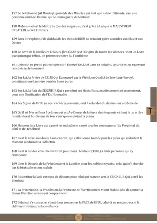 13 LES PREMICES DES ELOGES, 
SUR LES MERITES DE CELUI QUI EST LA CLEF 
MUQADDIMÂTUL - AMDÂH 
FÎ MAZÂYÂL MIFTÂH 
157 Le Sélectionné (Al Muntaqâ) possède des Miracles qui font que nul ne L’affronte, sauf une 
personne damnée, bannie, qui ne jouira guère du bonheur 
158 Muhammad est le Maître de tous les seigneurs ; c’est grâce à Lui que le MAJESTUEUX 
CREATEUR a créé l’Univers 
159 Sans le Prophète, Fils d’Abdallâh, les Dons de DIEU ne seraient guère accordés aux Elus et aux 
Doctes 
160 Le Livre de la Meilleure Créature [le CORAN] est l’Origine de toutes les sciences ; c’est un Livre 
que quiconque réfute, on prononce contre lui l’anathème 
161 Celui qui ne prend pas exemple sur l’Envoyé d’ALLAH dans sa Religion, celui-là est un égaré qui 
rencontrera le tourment 
162 Sur Lui, la Prière de CELUI Qui L’a envoyé par la Vérité, en Qualité de Serviteur-Envoyé, 
constituant une Lumière pour les âmes pures 
163 Sur Lui, la Paix du SEIGNEUR Qui a perpétué ses Hauts Faits, manifestement et secrètement, 
pour une Glorification de l’Elu Honorable 
164 Les Signes de DIEU ne sont cachés à personne, sauf à celui dont la damnation est décrétée 
165 Qu’il est Merveilleux ! ce Livre qui est Au-Dessus de la force des éloquents et dont le caractère 
Inimitable est Au-Dessus de tous ceux qui emploient la plume 
166 Honneur à ce Livre qui a guéri les maladies et sauvé tous les compagnons [du Prophète] du 
péril et des ténèbres! 
167 Il est le Livre, nul doute à son endroit, qui est la Bonne Guidée pour les pieux qui redoutent le 
malheur conduisant à l’affliction 
168 Il est la Guidée et le Chemin Droit pour nous ; bonheur (Tûbâ) à toute personne qui s’y 
cramponne 
169 Il est le Dessein de la Précellence et la Lumière pour les nobles croyants ; celui qui n’y cherche 
pas la béatitude est un malade 
170 Il constitue la Voie exempte de détours pour celui qui marche vers le SEIGNEUR Qui a créé les 
Bienfaits 
171 La Prescription, la Prohibition, la Promesse et l’Avertissement y sont établis, afin de donner la 
Bonne Direction à ceux qui comprennent 
172 Celui qui s’y consacre, visant dans son oeuvre la FACE de DIEU, celui-là ne rencontrera ni le 
châtiment infernal, ni la souffrance 
 