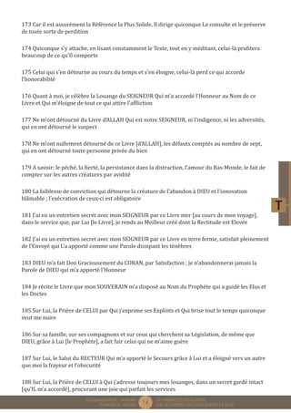 14 LES PREMICES DES ELOGES, 
SUR LES MERITES DE CELUI QUI EST LA CLEF 
MUQADDIMÂTUL - AMDÂH 
FÎ MAZÂYÂL MIFTÂH 
173 Car il est assurément la Référence la Plus Solide, Il dirige quiconque Le consulte et le préserve 
de toute sorte de perdition 
174 Quiconque s’y attache, en lisant constamment le Texte, tout en y méditant, celui-là profitera 
beaucoup de ce qu’Il comporte 
175 Celui qui s’en détourne au cours du temps et s’en éloigne, celui-là perd ce qui accorde 
l’honorabilité 
176 Quant à moi, je célèbre la Louange du SEIGNEUR Qui m’a accordé l’Honneur au Nom de ce 
Livre et Qui m’éloigne de tout ce qui attire l’affliction 
177 Ne m’ont détourné du Livre d’ALLAH Qui est notre SEIGNEUR, ni l’indigence, ni les adversités, 
qui en ont détourné le suspect 
178 Ne m’ont nullement détourné de ce Livre [d’ALLAH], les défauts comptés au nombre de sept, 
qui en ont détourné toute personne privée du bien 
179 A savoir: le péché, la fierté, la persistance dans la distraction, l’amour du Bas-Monde, le fait de 
compter sur les autres créatures par avidité 
180 La faiblesse de conviction qui détourne la créature de l’abandon à DIEU et l’innovation 
blâmable ; l’exécration de ceux-ci est obligatoire 
181 J’ai eu un entretien secret avec mon SEIGNEUR par ce Livre mer [au cours de mon voyage], 
dans le service que, par Lui [le Livre], je rends au Meilleur créé dont la Rectitude est Elevée 
182 J’ai eu un entretien secret avec mon SEIGNEUR par ce Livre en terre ferme, satisfait pleinement 
de l’Envoyé qui L’a apporté comme une Parole dissipant les ténèbres 
183 DIEU m’a fait Don Gracieusement du CORAN, par Satisfaction ; je n’abandonnerai jamais la 
Parole de DIEU qui m’a apporté l’Honneur 
184 Je récite le Livre que mon SOUVERAIN m’a disposé au Nom du Prophète qui a guidé les Elus et 
les Doctes 
185 Sur Lui, la Prière de CELUI par Qui j’exprime ses Exploits et Qui brise tout le temps quiconque 
veut me nuire 
186 Sur sa famille, sur ses compagnons et sur ceux qui cherchent sa Législation, de même que 
DIEU, grâce à Lui [le Prophète], a fait fuir celui qui ne m’aime guère 
187 Sur Lui, le Salut du RECTEUR Qui m’a apporté le Secours grâce à Lui et a éloigné vers un autre 
que moi la frayeur et l’obscurité 
188 Sur Lui, la Prière de CELUI à Qui j’adresse toujours mes louanges, dans un secret gardé intact 
[qu’IL m’a accordé], procurant une joie qui parfait les services 
 