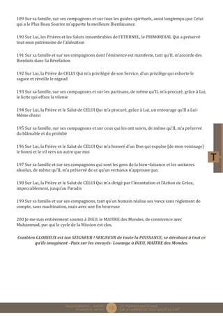 15 LES PREMICES DES ELOGES, 
SUR LES MERITES DE CELUI QUI EST LA CLEF 
MUQADDIMÂTUL - AMDÂH 
FÎ MAZÂYÂL MIFTÂH 
189 Sur sa famille, sur ses compagnons et sur tous les guides spirituels, aussi longtemps que Celui 
qui a le Plus Beau Sourire m’apporte la meilleure Bienfaisance 
190 Sur Lui, les Prières et les Saluts innombrables de l’ETERNEL, le PRIMORDIAL Qui a préservé 
tout mon patrimoine de l’aliénation 
191 Sur sa famille et sur ses compagnons dont l’éminence est manifeste, tant qu’IL m’accorde des 
Bienfaits dans Sa Révélation 
192 Sur Lui, la Prière de CELUI Qui m’a privilégié de son Service, d’un privilège qui exhorte le 
sagace et réveille le nigaud 
193 Sur sa famille, sur ses compagnons et sur les partisans, de même qu’IL m’a procuré, grâce à Lui, 
le licite qui efface la vilenie 
194 Sur Lui, la Prière et le Salut de CELUI Qui m’a procuré, grâce à Lui, un entourage qu’Il a Lui- 
Même choisi 
195 Sur sa famille, sur ses compagnons et sur ceux qui les ont suivis, de même qu’IL m’a préservé 
du blâmable et du prohibé 
196 Sur Lui, la Prière et le Salut de CELUI Qui m’a honoré d’un Don qui expulse [de mon voisinage] 
le honni et le vil vers un autre que moi 
197 Sur sa famille et sur ses compagnons qui sont les gens de la bien¬faisance et les unitaires 
absolus, de même qu’IL m’a préservé de ce qu’un vertueux n’approuve pas 
198 Sur Lui, la Prière et le Salut de CELUI Qui m’a dirigé par l’Incantation et l’Action de Grâce, 
impeccablement, jusqu’au Paradis 
199 Sur sa famille et sur ses compagnons, tant qu’un humain réalise ses voeux sans règlement de 
compte, sans machination, mais avec une fin heureuse 
200 Je me suis entièrement soumis à DIEU, le MAITRE des Mondes, de connivence avec 
Muhammad, par qui le cycle de la Mission est clos. 
Combien GLORIEUX est ton SEIGNEUR ! SEIGNEUR de toute la PUISSANCE, se dérobant à tout ce 
qu’ils imaginent –Paix sur les envoyés- Louange à DIEU, MAITRE des Mondes. 
