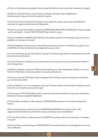 6 LES PREMICES DES ELOGES, 
SUR LES MERITES DE CELUI QUI EST LA CLEF 
MUQADDIMÂTUL - AMDÂH 
FÎ MAZÂYÂL MIFTÂH 
45 C’est Lui l’Assistant qui protège Ici-Bas et dans l’Au-Delà de tout ce qui attire la perte et le regret 
46 DIEU m’a favorisé d’être, tout le temps, le serviteur de Celui-ci [1e Prophète] et a 
Généreusement repoussé hors de ma portée la peine 
47 Il est Celui dont la Sollicitude constante à mon égard me réjouit, parce que cette Attention 
soutenue m’a apporté généreusement l’Agrément 
48 Celui-là est mon Intermédiaire Auprès du DONATEUR-GRACIEUX (Al Wahhâb) sur Qui je compte 
- qu’IL soit Exalté ! - Il est le TOUT-PUISSANT Qui a brisé le carcan 
49 Qu’IL est BON, le GARDIEN-VIGILANT Qui m’a toujours préservé et ne dirige jamais vers moi ni 
préjudice, ni celui qui est injuste! 
50 Il [le Prophète] est l’Intercesseur dont l’Intercession en ma faveur est évidente, car, grâce à Lui, 
le MAITRE du Trône (Al Carsh) m’a protégé du fléau qui s’abat 
51 Il est le Généreux par qui mon ROI m’a octroyé un Secret qui garantit mes directions de la trame 
de toutes les machinations 
52 C’est le Généreux à l’adresse de qui mes services m’ont procuré un secret qui met les érudits à 
court d’arguments 
53 DIEU m’a disposé, au Nom de l’Effaceur [des péchés], Ses Voies Spirituelles Tarâ’iq) ; sur Lui la 
Prière de CELUI Qui met hors de portée ce [secret] qu’Il préserve 
54 Sur Lui, la Paix de CELUI Qui cache et divulgue tout le temps ce qu’IL veut parmi les créatures, 
par un Secret Inviolable 
55 Sur sa famille et sur ses compagnons, tant que l’homme acquiert tout le temps le bonheur par la 
bonne foi, sans désavoeu qui cause le regret 
56 Et tant que l’UTILE (Al Mufîd) profite à celui qui recherche le bénéfice et tant qu’IL accorde des 
Bienfaits à celui qui a impétré l’Agrément 
57 Il est le Bon Conseiller, au Nom de qui, le POURVOYEUR m’honore et me révèle certains des 
Secrets 
58 Il est Celui qui Unit, au Nom de qui, le DONATEUR GENEREUX m’a fait parvenir à LUI, 
augmentant les bienfaits de certains de ceux qui savent par mon intermédiaire 
59 Il est le Brave Héros, au Nom de qui, le CLEMENT me préserve de tous les humains et le danger 
est écarté 
60 Il est le Tuteur, au Nom de qui, le MUNIFICENT m’accorde le bonheur et m’éloigne de tout ce qui 
attire l’affliction 
 