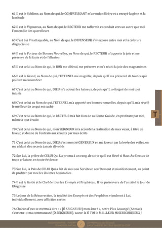 7 LES PREMICES DES ELOGES, 
SUR LES MERITES DE CELUI QUI EST LA CLEF 
MUQADDIMÂTUL - AMDÂH 
FÎ MAZÂYÂL MIFTÂH 
61 Il est le Sublime, au Nom de qui, le COMPATISSANT m’a rendu célèbre et a enrayé la gêne et la 
lassitude 
62 Il est le Vigoureux, au Nom de qui, le RECTEUR me raffermit et conduit vers un autre que moi 
l’ensemble des querelleurs 
63 C’est Lui l’Inattaquable, au Nom de qui, le DEFENSEUR s’interpose entre moi et la créature 
disgracieuse 
64 Il est le Porteur de Bonnes Nouvelles, au Nom de qui, le RECTEUR m’apporte la joie et me 
préserve de la faute et de l’illusion 
65 Il est celui au Nom de qui, le BON me défend, me préserve et m’a réuni la joie des magnanimes 
66 Il est le Grand, au Nom de qui, l’ETERNEL me magnifie, depuis qu’Il ma préservé de tout ce qui 
pouvait m’encombrer 
67 C’est celui au Nom de qui, DIEU m’a adouci les haineux, depuis qu’IL a éloigné de moi tout 
injuste 
68 C’est ce lui au Nom de qui, l’ETERNEL m’a apporté ses bonnes nouvelles, depuis qu’IL m’a révélé 
le meilleur de ce qui est caché 
69 C’est celui au Nom de qui, le RECTEUR m’a fait Don de sa Bonne Guidée, en profitant par moi-même 
à tout érudit 
70 C’est celui au Nom de qui, mon SEIGNEUR m’a accordé la réalisation de mes voeux, à titre de 
faveur, et donne de l’entrain aux érudits par mes écrits 
71 C’est celui au Nom de qui, DIEU s’est montré GENEREUX en ma faveur par la levée des voiles, en 
me cédant des secrets jamais dévoilés 
72 Sur Lui, la prière de CELUI Qui L’a promu à un rang, de sorte qu’Il est élevé si Haut Au-Dessus de 
toute créature, en toute évidence 
73 Sur Lui, la Paix de CELUI Qui a fait de moi son Serviteur, secrètement et manifestement, au point 
de profiter par moi les illustres honorables 
74 Il est le Guide et le Chef de tous les Envoyés et Prophètes ; Il les préservera de l’anxiété le Jour de 
l’Angoisse 
75 Le Jour de la Résurrection, la totalité des Envoyés et des Prophètes viendront à Lui, 
individuellement, avec affliction certes 
76 Chacun d’eux se mettra à dire : « [Ô SEIGNEUR!] mon âme ! », notre Plus Louangé (Ahmad) 
s’écriera : « ma communauté [Ô SEIGNEUR!], sauve-la Ô TOI le MEILLEUR MISERICORDIEUX ! 
 