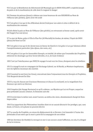 9 LES PREMICES DES ELOGES, 
SUR LES MERITES DE CELUI QUI EST LA CLEF 
MUQADDIMÂTUL - AMDÂH 
FÎ MAZÂYÂL MIFTÂH 
93 C’est par la Bénédiction du Sélectionné (Al Muntaqâ) que le BIEN-VEILLANT a repêché Joseph 
du puits et de la machination de celle dont il craignait le danger 
94 L’homme du poisson (Jonas) a obtenu une issue heureuse de son SEIGNEUR au Nom de 
l’Effaceur [des péchés), après avoir été avalé 
95 C’est grâce à Lui que le feu d’Abraham devint froid pour son salut et celui-ci délivré de la 
machination des ennemis 
96 Job obtint la paix au Nom de l’Effaceur [des péchés), en retrouvant sa bonne santé, après avoir 
été frappé d’un mal atroce 
97 La mer de Moïse, grâce à l’Elu le Plus Pur (Al Muctafâ) fut fendue, de même, l’Esprit de DIEU 
(Jésus) fut hissé au Ciel 
98 C’est grâce à Lui que le fer devint mou en faveur de David et c’est grâce à Lui que Salomon obtint 
l’assujettissement particulier (des djinns, des vents, etc) 
99 C’est grâce à Lui que les honorables Envoyés, en totalité, de même que l’ensemble des Prophètes, 
obtinrent les Avantages qui leur furent dévoilés, et ce, de toute évidence 
100 C’est Lui l’interlocuteur que DIEU fit voyager la nuit vers les Cieux, dissipant ainsi les ténèbres 
101 Il a voyagé la nuit en compagnie de l’Archange Gabriel, sur Al Burâk, sa Monture Impétueuse, 
vers les Sphères inconnues des mortels 
102 Il montait la nuit [vers les Cieux], rencontrant dans l’enjouement tous les Envoyés et Prophètes, 
Très Respecté devant les Elus 
103 Il a reçu de chacun une Gracieuse Bienvenue et chacun L’a enchanté, en Le magnifiant d’un 
Honneur qui sied à un Glorieux 
104 Il impétra [du Voyage Nocturne] ce qu’Il a obtenu ; un Mystère qui Lui est Propre, auquel ne 
peut prétendre aucune créature, Si éminente soit-elle 
105 Il revint dans la même nuit, avant l’aurore, au milieu des siens, abondamment chargé de Dons 
Impeccables 
106 Il Lui appartient des Phénomènes Insolites dont on ne saurait découvrir les prodiges, que, sans 
doute, ni l’encre, ni la plume ne peuvent décrire 
107 La souche du Prophète, en raison du déplacement de ce Dernier, s’est lamentée à l’instar des 
jérémiades d’une mère que la mort a privé de la compagnie de son enfant 
108 Son Serviteur (le Cheikh) L’a invoqué en mer à son secours avant l’affliction, en cela, Il a éloigné 
de lui la tristesse 
 