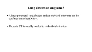 Lung abscess or empyema?
• A large peripheral lung abscess and an encysted empyema can be
confused on a chest X-ray .
• Thoracic CT is usually needed to make the distinction.
 
