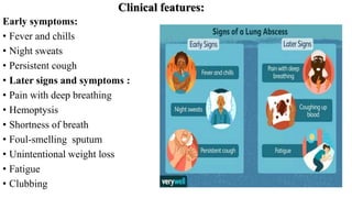 Clinical features:
Early symptoms:
• Fever and chills
• Night sweats
• Persistent cough
• Later signs and symptoms :
• Pain with deep breathing
• Hemoptysis
• Shortness of breath
• Foul-smelling sputum
• Unintentional weight loss
• Fatigue
• Clubbing
 