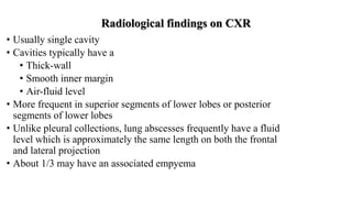 Radiological findings on CXR
• Usually single cavity
• Cavities typically have a
• Thick-wall
• Smooth inner margin
• Air-fluid level
• More frequent in superior segments of lower lobes or posterior
segments of lower lobes
• Unlike pleural collections, lung abscesses frequently have a fluid
level which is approximately the same length on both the frontal
and lateral projection
• About 1/3 may have an associated empyema
 
