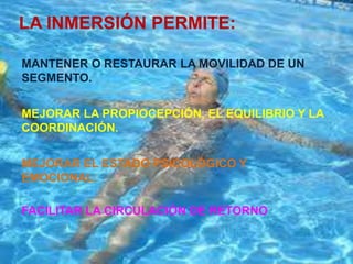 LA INMERSIÓN PERMITE:

MANTENER O RESTAURAR LA MOVILIDAD DE UN
SEGMENTO.


MEJORAR LA PROPIOCEPCIÓN, EL EQUILIBRIO Y LA
COORDINACIÓN.


MEJORAR EL ESTADO PSICOLÓGICO Y
EMOCIONAL.

FACILITAR LA CIRCULACIÓN DE RETORNO
 