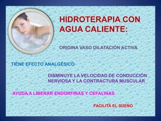 HIDROTERAPIA CON
                 AGUA CALIENTE:

                 ORIGINA VASO DILATACIÓN ACTIVA


TIENE EFECTO ANALGÉSICO

             DISMINUYE LA VELOCIDAD DE CONDUCCIÓN
             NERVIOSA Y LA CONTRACTURA MUSCULAR

AYUDA A LIBERAR ENDORFINAS Y CEFALINAS

                              FACILITA EL SUEÑO
 