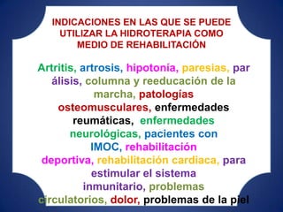 INDICACIONES EN LAS QUE SE PUEDE
    UTILIZAR LA HIDROTERAPIA COMO
       MEDIO DE REHABILITACIÓN

Artritis, artrosis, hipotonía, paresias, par
   álisis, columna y reeducación de la
              marcha, patologías
    osteomusculares, enfermedades
        reumáticas, enfermedades
       neurológicas, pacientes con
             IMOC, rehabilitación
 deportiva, rehabilitación cardiaca, para
             estimular el sistema
           inmunitario, problemas
circulatorios, dolor, problemas de la piel
 