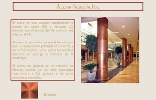 Acero Inoxidable
Bronce
El acero es una aleación combinación o
mezcla de hierro (Fe) y carbono (C)
siempre que el porcentaje de carbono sea
inferior al 2%.
El acero es por tanto un metal ferroso por
que su componente principal es el hierro, y
de su fabricación, como todos los metales
ferrosos, se encarga la industria de la
siderurgia.
El acero, en general, es un material de
elevada dureza no se raya, tenacidad
resistencia a los golpes y de gran
resistencia mecánica.
 
