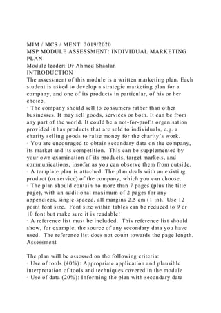 MIM / MCS / MENT 2019/2020
MSP MODULE ASSESSMENT: INDIVIDUAL MARKETING
PLAN
Module leader: Dr Ahmed Shaalan
INTRODUCTION
The assessment of this module is a written marketing plan. Each
student is asked to develop a strategic marketing plan for a
company, and one of its products in particular, of his or her
choice.
· The company should sell to consumers rather than other
businesses. It may sell goods, services or both. It can be from
any part of the world. It could be a not-for-profit organisation
provided it has products that are sold to individuals, e.g. a
charity selling goods to raise money for the charity’s work.
· You are encouraged to obtain secondary data on the company,
its market and its competition. This can be supplemented by
your own examination of its products, target markets, and
communications, insofar as you can observe them from outside.
· A template plan is attached. The plan deals with an existing
product (or service) of the company, which you can choose.
· The plan should contain no more than 7 pages (plus the title
page), with an additional maximum of 2 pages for any
appendices, single-spaced, all margins 2.5 cm (1 in). Use 12
point font size. Font size within tables can be reduced to 9 or
10 font but make sure it is readable!
· A reference list must be included. This reference list should
show, for example, the source of any secondary data you have
used. The reference list does not count towards the page length.
Assessment
The plan will be assessed on the following criteria:
· Use of tools (40%): Appropriate application and plausible
interpretation of tools and techniques covered in the module
· Use of data (20%): Informing the plan with secondary data
 