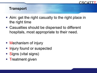 CSCATTT
    Transport

 Aim: get the right casualty to the right place in
  the right time
 Casualties should be dispersed to different
  hospitals, most appropriate to their need.

   Mechanism of injury
   Injury found or suspected
   Signs (vital signs)
   Treatment given
 