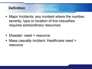 Definition

 Major Incidents: any incident where the number,
  severity, type or location of live casualties
  requires extraordinary resources

 Disaster: need > resource
 Mass casualty incident: Healthcare need >
  resource
 
