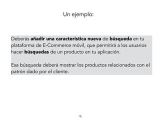 Un ejemplo:
18
Deberás añadir una característica nueva de búsqueda en tu
plataforma de E-Commerce móvil, que permitirá a los usuarios
hacer búsquedas de un producto en tu aplicación.
Esa búsqueda deberá mostrar los productos relacionados con el
patrón dado por el cliente.
 