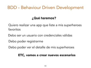 BDD - Behaviour Driven Development
63
Debo ser un usuario con credenciales válidas
Quiero realizar una app que liste a mis superheroes
favoritos
¿Qué haremos?
Debo poder registrarme
Debo poder ver el detalle de mis superheroes
ETC, vamos a crear nuevos escenarios
 