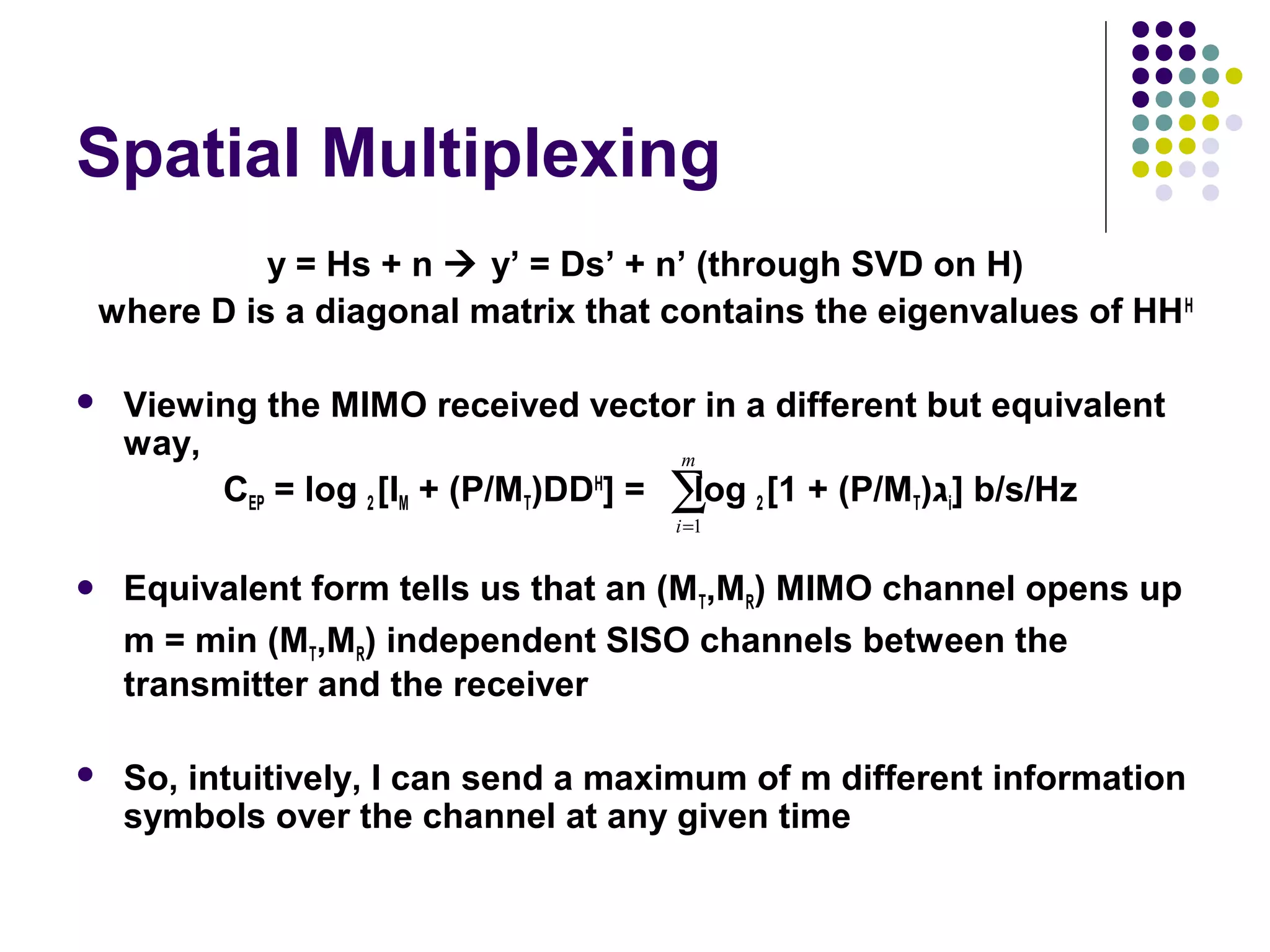 Spatial Multiplexing
y = Hs + n  y’ = Ds’ + n’ (through SVD on H)
where D is a diagonal matrix that contains the eigenvalues of HHH
 Viewing the MIMO received vector in a different but equivalent
way,
CEP = log 2 [IM + (P/MT)DDH
] = log 2 [1 + (P/MT)‫ג‬i] b/s/Hz
 Equivalent form tells us that an (MT,MR) MIMO channel opens up
m = min (MT,MR) independent SISO channels between the
transmitter and the receiver
 So, intuitively, I can send a maximum of m different information
symbols over the channel at any given time
∑=
m
i 1
 