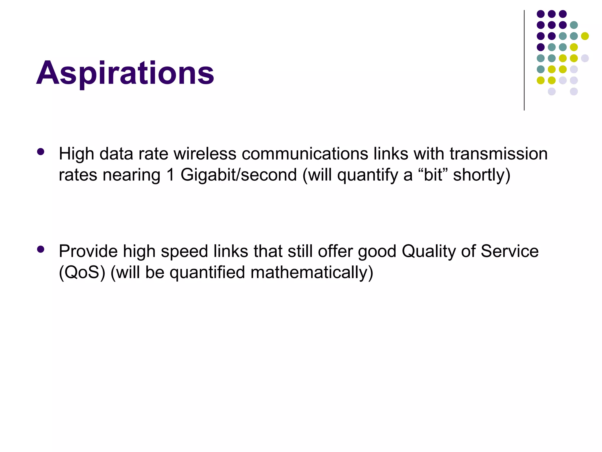 Aspirations
 High data rate wireless communications links with transmission
rates nearing 1 Gigabit/second (will quantify a “bit” shortly)
 Provide high speed links that still offer good Quality of Service
(QoS) (will be quantified mathematically)
 