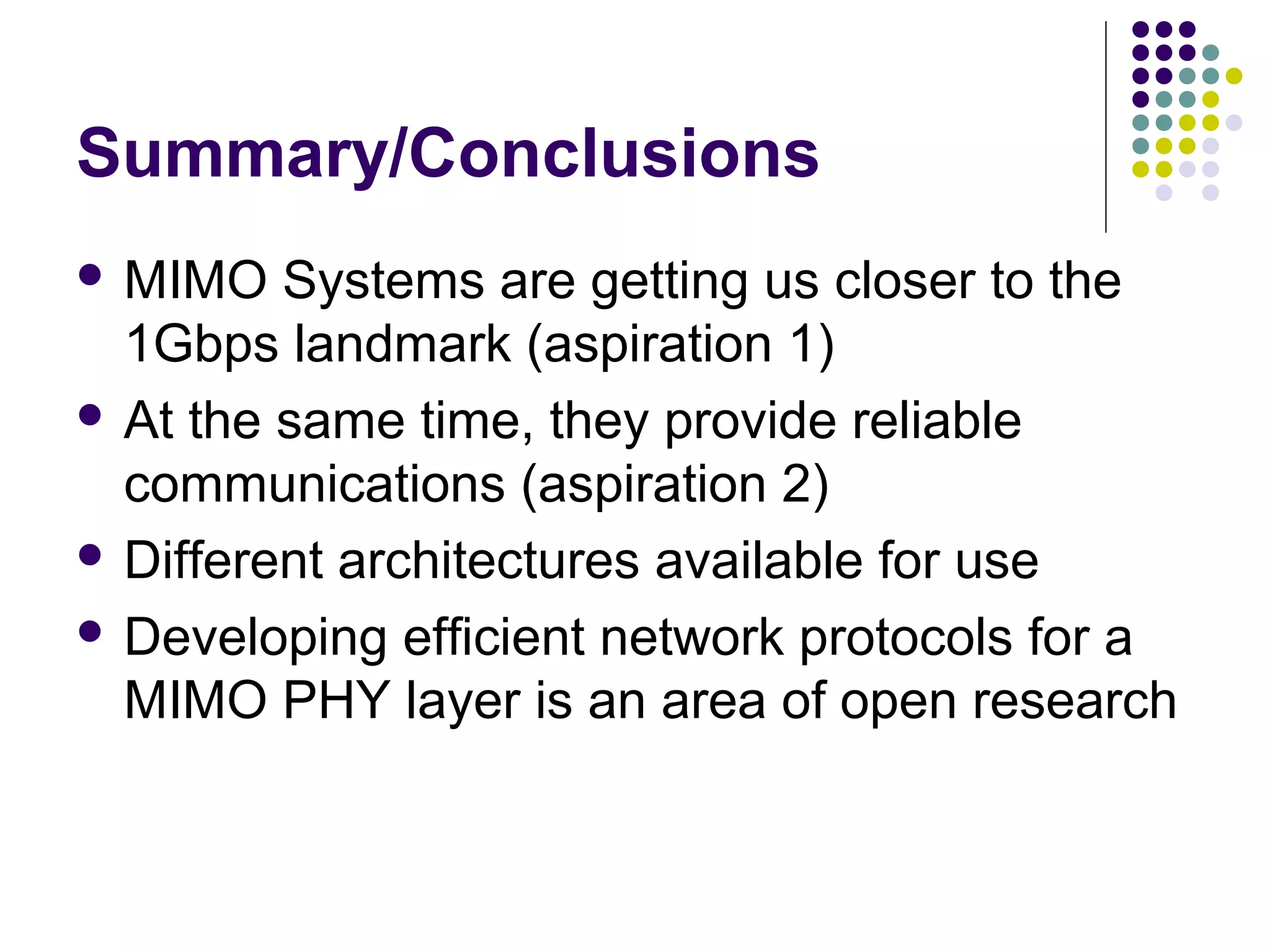 Summary/Conclusions
 MIMO Systems are getting us closer to the
1Gbps landmark (aspiration 1)
 At the same time, they provide reliable
communications (aspiration 2)
 Different architectures available for use
 Developing efficient network protocols for a
MIMO PHY layer is an area of open research
 