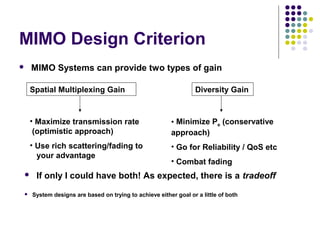 MIMO Design Criterion
 MIMO Systems can provide two types of gain
Spatial Multiplexing Gain Diversity Gain
• Maximize transmission rate
(optimistic approach)
• Use rich scattering/fading to
your advantage
• Minimize Pe (conservative
approach)
• Go for Reliability / QoS etc
• Combat fading
 System designs are based on trying to achieve either goal or a little of both
 If only I could have both! As expected, there is a tradeoff
 