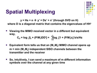 Spatial Multiplexing
y = Hs + n  y’ = Ds’ + n’ (through SVD on H)
where D is a diagonal matrix that contains the eigenvalues of HHH
 Viewing the MIMO received vector in a different but equivalent
way,
CEP = log 2 [IM + (P/MT)DDH
] = log 2 [1 + (P/MT)‫ג‬i] b/s/Hz
 Equivalent form tells us that an (MT,MR) MIMO channel opens up
m = min (MT,MR) independent SISO channels between the
transmitter and the receiver
 So, intuitively, I can send a maximum of m different information
symbols over the channel at any given time
∑=
m
i 1
 