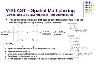 V-BLAST – Spatial Multiplexing
(Vertical Bell Labs Layered Space-Time Architecture)
 This is the only architecture that goes all out for maximum rate. Hope the
channel helps me out by ‘splitting’ my info streams!
.
.
s1
s2
sM
s
User data
stream .
.
User data
stream.
.
y1
y2
yM
y
.
.
H
V-BLAST
Processing
 Split data into MT streams  maps to symbols  send
 Assume receiver knows H
 Uses old technique of ordered successive cancellation to recover signals
 Sensitive to estimation errors in H
 rs = MT because in one symbol period, you are sending MT different symbols
MT ≤ MR
 
