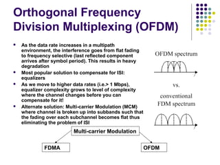 Orthogonal Frequency
Division Multiplexing (OFDM)
 As the data rate increases in a multipath
environment, the interference goes from flat fading
to frequency selective (last reflected component
arrives after symbol period). This results in heavy
degradation
 Most popular solution to compensate for ISI:
equalizers
 As we move to higher data rates (i.e.> 1 Mbps),
equalizer complexity grows to level of complexity
where the channel changes before you can
compensate for it!
 Alternate solution: Multi-carrier Modulation (MCM)
where channel is broken up into subbands such that
the fading over each subchannel becomes flat thus
eliminating the problem of ISI
Multi-carrier Modulation
FDMA OFDM
 