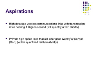 Aspirations
 High data rate wireless communications links with transmission
rates nearing 1 Gigabit/second (will quantify a “bit” shortly)
 Provide high speed links that still offer good Quality of Service
(QoS) (will be quantified mathematically)
 