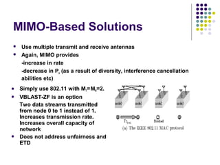 MIMO-Based Solutions
 Use multiple transmit and receive antennas
 Again, MIMO provides
-increase in rate
-decrease in Pe (as a result of diversity, interference cancellation
abilities etc)
 Simply use 802.11 with MT=MR=2.
 VBLAST-ZF is an option
Two data streams transmitted
from node 0 to 1 instead of 1.
Increases transmission rate.
Increases overall capacity of
network
 Does not address unfairness and
ETD
 