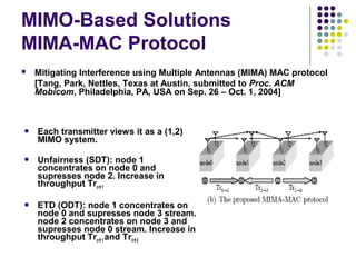 MIMO-Based Solutions
MIMA-MAC Protocol
 Mitigating Interference using Multiple Antennas (MIMA) MAC protocol
[Tang, Park, Nettles, Texas at Austin, submitted to Proc. ACM
Mobicom, Philadelphia, PA, USA on Sep. 26 – Oct. 1, 2004]
 Each transmitter views it as a (1,2)
MIMO system.
 Unfairness (SDT): node 1
concentrates on node 0 and
supresses node 2. Increase in
throughput Tro1
 ETD (ODT): node 1 concentrates on
node 0 and supresses node 3 stream.
node 2 concentrates on node 3 and
supresses node 0 stream. Increase in
throughput Tro1 and Tr32
 