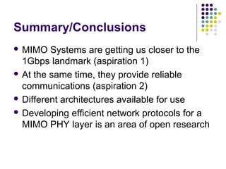 Summary/Conclusions
 MIMO Systems are getting us closer to the
1Gbps landmark (aspiration 1)
 At the same time, they provide reliable
communications (aspiration 2)
 Different architectures available for use
 Developing efficient network protocols for a
MIMO PHY layer is an area of open research
 