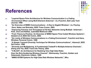 References
(1) “Layered Space-Time Architecture for Wireless Communication in a Fading
Environment When using Multi-Element Antennas”, G.J.Foschini, Bell Labs Tech
Journal, 1996
(2) “An Overview of MIMO Communications – A Key to Gigabit Wireless”, A.J Paulraj,
Gore, Nabar and Bolcskei, IEEE Trans Comm, 2003
(3) “Improving Fairness and Throughput of Ad Hoc Networks Using Multiple Antennas”,
Park, Choi and Nettles, submitted Mobicom 2004
(4) “From Theory to Practice: An Overview of MIMO Space-Time Coded Wireless Systems”,
Gesbert et al.,IEEE Sel Comm, 2003
(5) “On Limits of Wireless Communications in a Fading Environment”, Foschini and Gans,
Wireless Personal Comm, 1998
(6) “A Simple Transmit Diversity Technique for Wireless Communications”, Alamouti, IEEE
Sel Comm, 1998
(7) “Diversity and Multiplexing: A Fundamental Tradeoff in Multiple-Antenna Channels”,
Zheng and Tse, IEEE Trans Info Theory, 2003
(8) “V-BLAST: An Architecture for Realizing Very High Data Rates
Over the Rich-Scattering Wireless Channel”, Wolniansky, Foschini, Golden and
Valenzuela, Electronic Letters, 1999
(9) “MIMO-OFDM Systems for High Data Rate Wireless Networks”, Whu
 