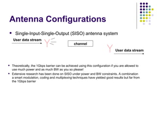 Antenna Configurations
 Single-Input-Single-Output (SISO) antenna system
 Theoretically, the 1Gbps barrier can be achieved using this configuration if you are allowed to
use much power and as much BW as you so please!
 Extensive research has been done on SISO under power and BW constraints. A combination
a smart modulation, coding and multiplexing techniques have yielded good results but far from
the 1Gbps barrier
channel
User data stream
User data stream
 