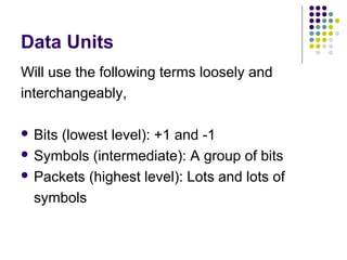 Data Units
Will use the following terms loosely and
interchangeably,
 Bits (lowest level): +1 and -1
 Symbols (intermediate): A group of bits
 Packets (highest level): Lots and lots of
symbols
 
