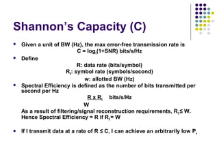 Shannon’s Capacity (C)
 Given a unit of BW (Hz), the max error-free transmission rate is
C = log2(1+SNR) bits/s/Hz
 Define
R: data rate (bits/symbol)
RS: symbol rate (symbols/second)
w: allotted BW (Hz)
 Spectral Efficiency is defined as the number of bits transmitted per
second per Hz
R x RS bits/s/Hz
W
As a result of filtering/signal reconstruction requirements, RS ≤ W.
Hence Spectral Efficiency = R if RS = W
 If I transmit data at a rate of R ≤ C, I can achieve an arbitrarily low Pe
 